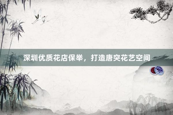 深圳优质花店保举，打造唐突花艺空间